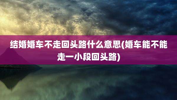 结婚婚车不走回头路什么意思(婚车能不能走一小段回头路)