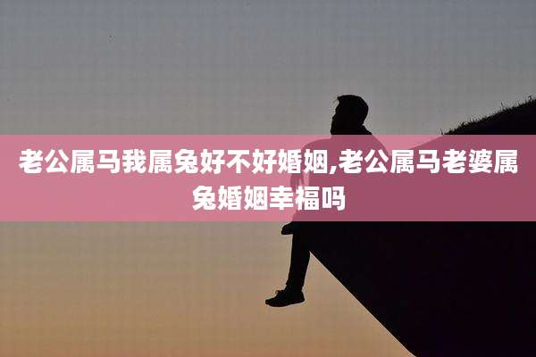 老公属马我属兔好不好婚姻,老公属马老婆属兔婚姻幸福吗