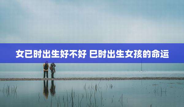 女已时出生好不好 巳时出生女孩的命运