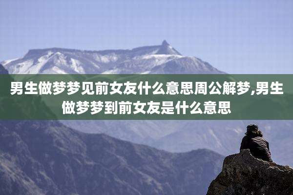 男生做梦梦见前女友什么意思周公解梦,男生做梦梦到前女友是什么意思