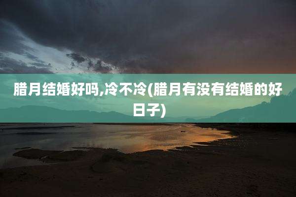 腊月结婚好吗,冷不冷(腊月有没有结婚的好日子)