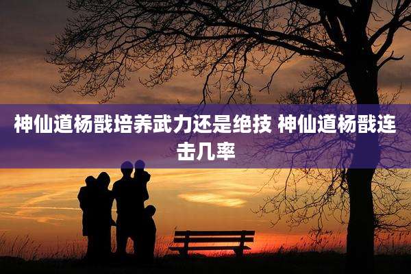 神仙道杨戬培养武力还是绝技 神仙道杨戬连击几率