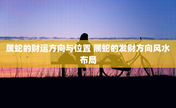 属蛇的财运方向与位置 属蛇的发财方向风水布局
