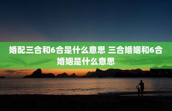婚配三合和6合是什么意思 三合婚姻和6合婚姻是什么意思