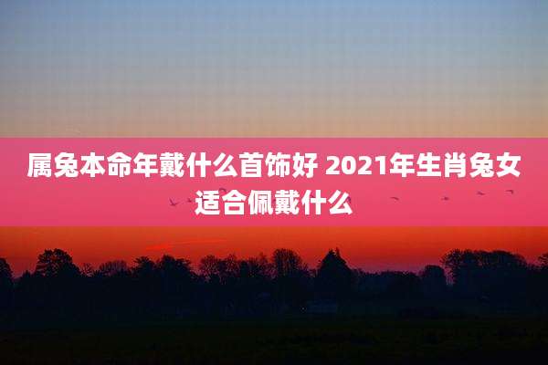 属兔本命年戴什么首饰好 2021年生肖兔女适合佩戴什么