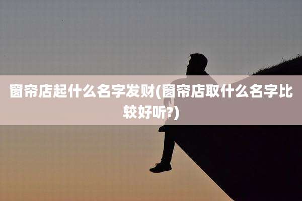 窗帘店起什么名字发财(窗帘店取什么名字比较好听?)