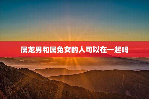 属龙男和属兔女的人可以在一起吗