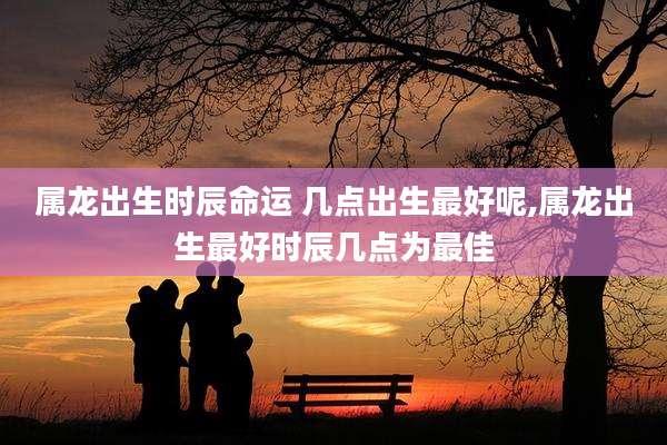 属龙出生时辰命运 几点出生最好呢,属龙出生最好时辰几点为最佳