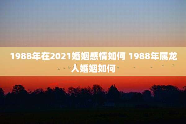 1988年在2021婚姻感情如何 1988年属龙人婚姻如何