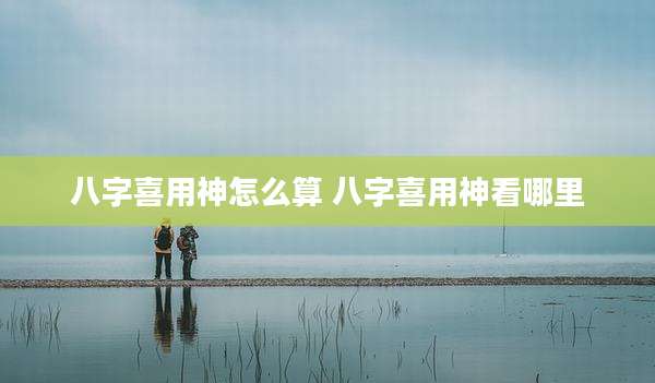八字喜用神怎么算 八字喜用神看哪里