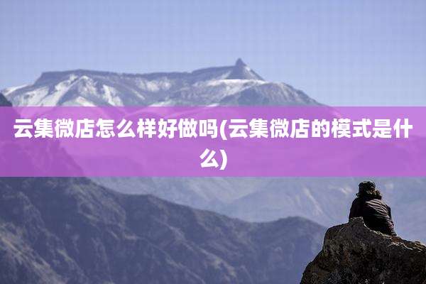 云集微店怎么样好做吗(云集微店的模式是什么)