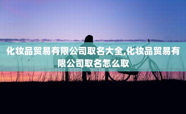 化妆品贸易有限公司取名大全,化妆品贸易有限公司取名怎么取