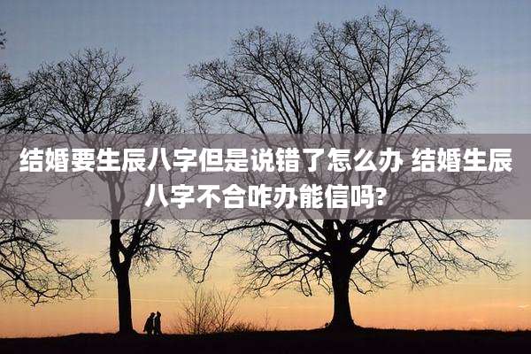 结婚要生辰八字但是说错了怎么办 结婚生辰八字不合咋办能信吗?