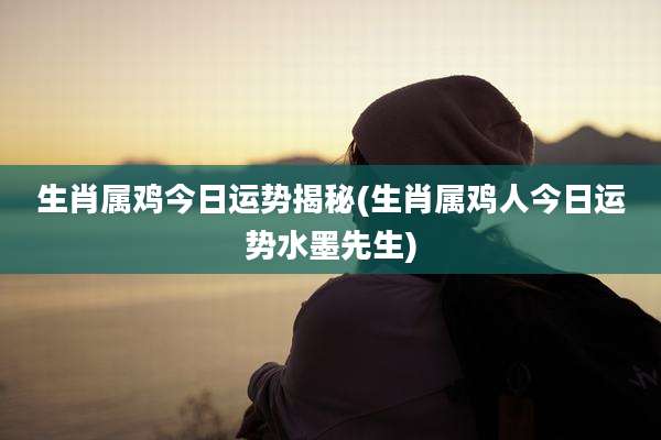 生肖属鸡今日运势揭秘(生肖属鸡人今日运势水墨先生)