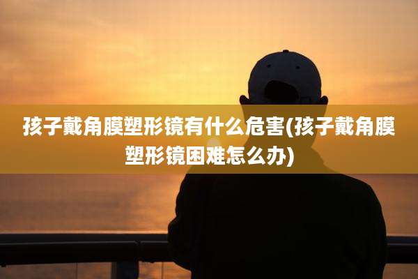 孩子戴角膜塑形镜有什么危害(孩子戴角膜塑形镜困难怎么办)