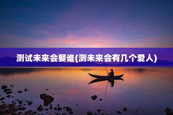 测试未来会娶谁(测未来会有几个爱人)