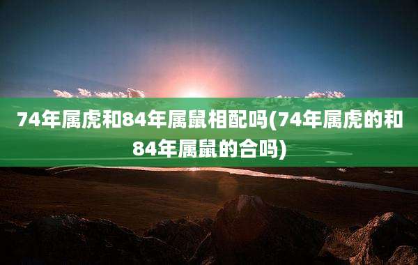 74年属虎和84年属鼠相配吗(74年属虎的和84年属鼠的合吗)