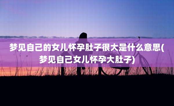 梦见自己的女儿怀孕肚子很大是什么意思(梦见自己女儿怀孕大肚子)