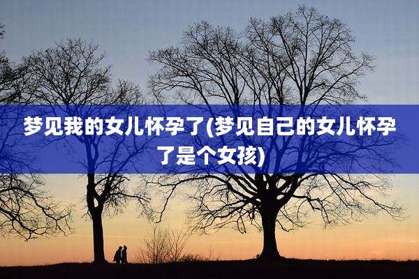梦见我的女儿怀孕了(梦见自己的女儿怀孕了是个女孩)