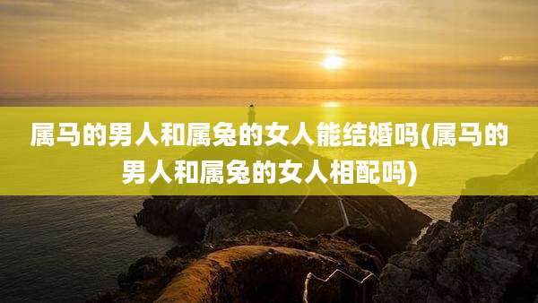 属马的男人和属兔的女人能结婚吗(属马的男人和属兔的女人相配吗)