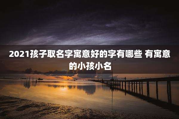 2021孩子取名字寓意好的字有哪些 有寓意的小孩小名
