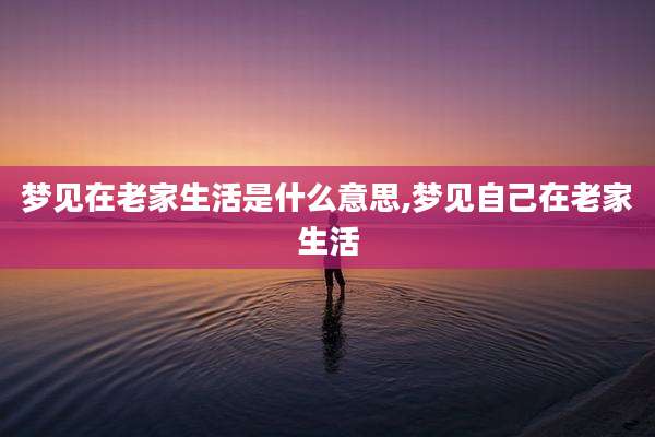 梦见在老家生活是什么意思,梦见自己在老家生活