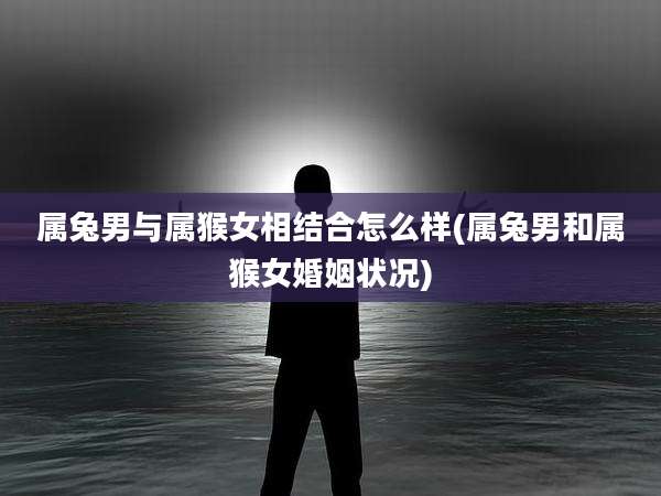 属兔男与属猴女相结合怎么样(属兔男和属猴女婚姻状况)