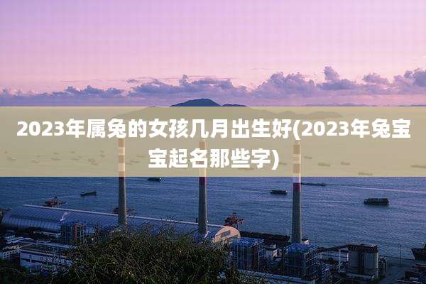 2023年属兔的女孩几月出生好(2023年兔宝宝起名那些字)