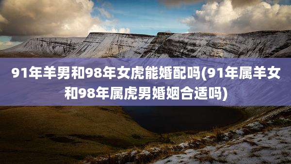 91年羊男和98年女虎能婚配吗(91年属羊女和98年属虎男婚姻合适吗)