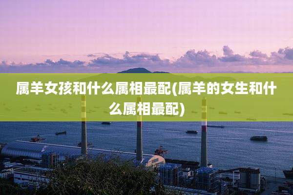 属羊女孩和什么属相最配(属羊的女生和什么属相最配)