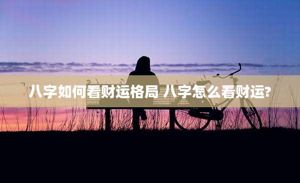 八字如何看财运格局 八字怎么看财运?