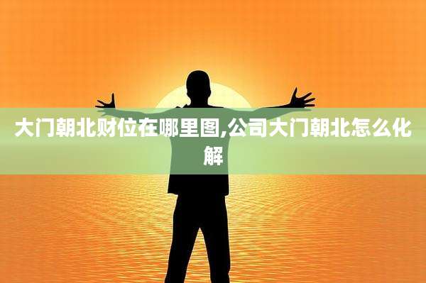 大门朝北财位在哪里图,公司大门朝北怎么化解