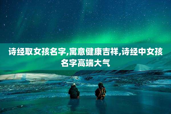 诗经取女孩名字,寓意健康吉祥,诗经中女孩名字高端大气
