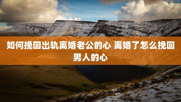 如何挽回出轨离婚老公的心 离婚了怎么挽回男人的心