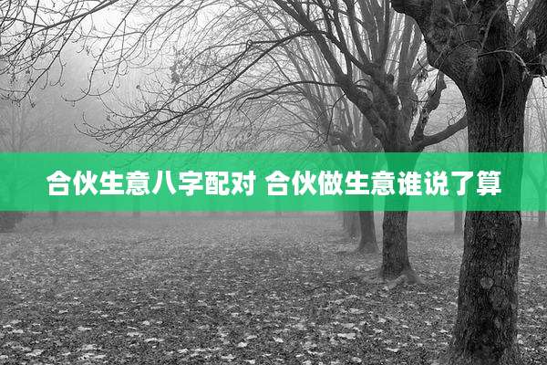 合伙生意八字配对 合伙做生意谁说了算