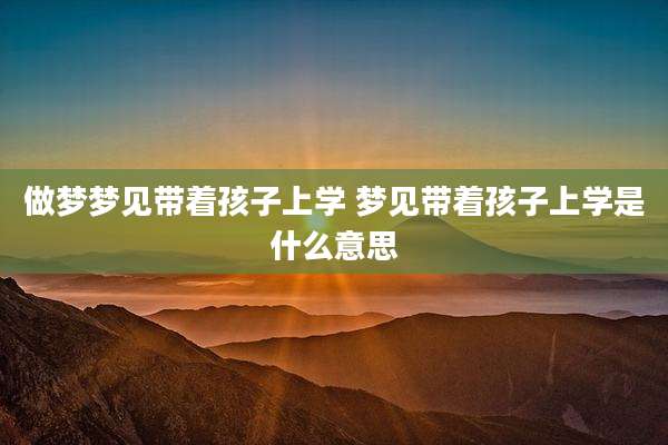 做梦梦见带着孩子上学 梦见带着孩子上学是什么意思