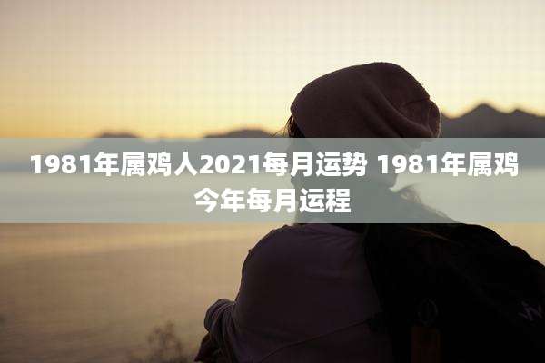 1981年属鸡人2021每月运势 1981年属鸡今年每月运程