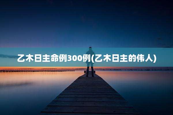 乙木日主命例300例(乙木日主的伟人)