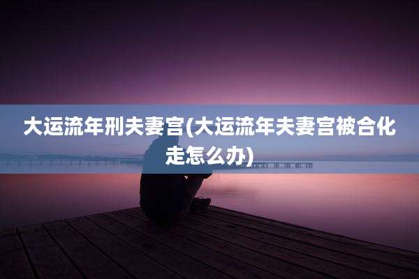 大运流年刑夫妻宫(大运流年夫妻宫被合化走怎么办)