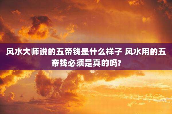 风水大师说的五帝钱是什么样子 风水用的五帝钱必须是真的吗?