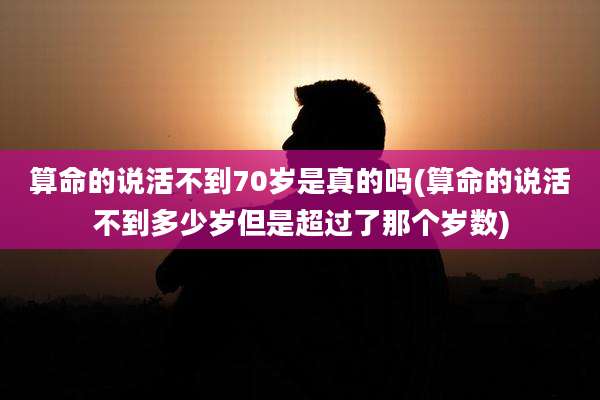 算命的说活不到70岁是真的吗(算命的说活不到多少岁但是超过了那个岁数)