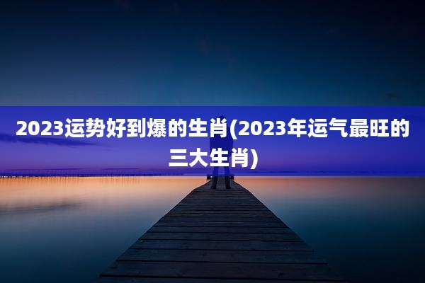 2023运势好到爆的生肖(2023年运气最旺的三大生肖)