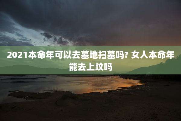 2021本命年可以去墓地扫墓吗? 女人本命年能去上坟吗