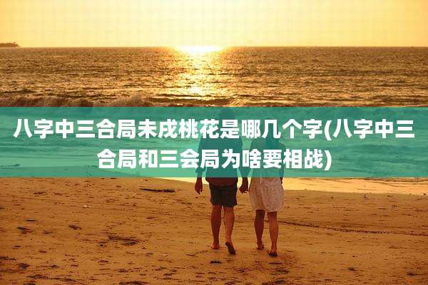 八字中三合局未戌桃花是哪几个字(八字中三合局和三会局为啥要相战)