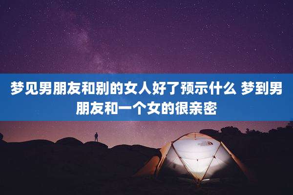 梦见男朋友和别的女人好了预示什么 梦到男朋友和一个女的很亲密