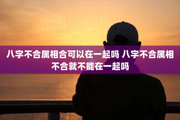 八字不合属相合可以在一起吗 八字不合属相不合就不能在一起吗