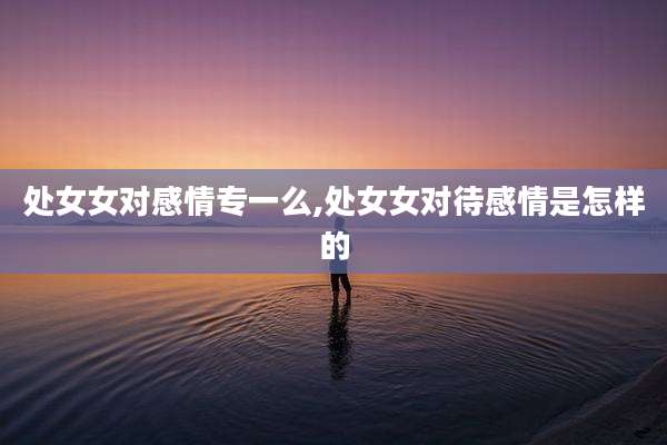 处女女对感情专一么,处女女对待感情是怎样的