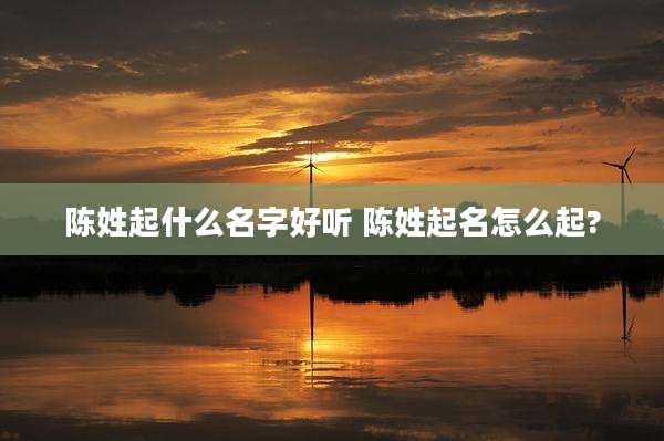 陈姓起什么名字好听 陈姓起名怎么起?