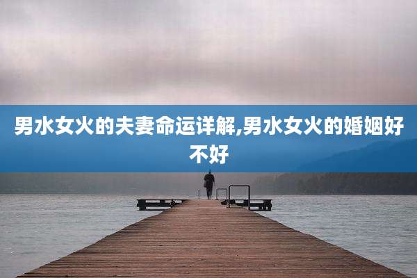 男水女火的夫妻命运详解,男水女火的婚姻好不好