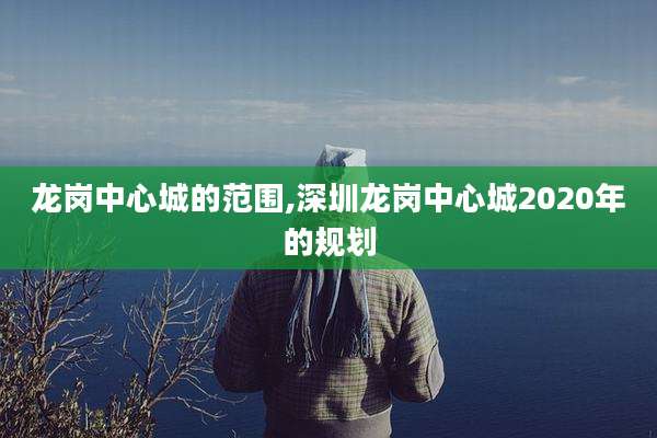 龙岗中心城的范围,深圳龙岗中心城2020年的规划